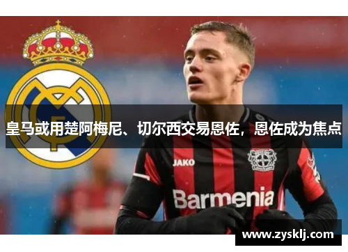 皇马或用楚阿梅尼、切尔西交易恩佐，恩佐成为焦点